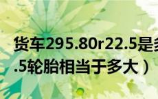 货车295.80r22.5是多大的轮胎（295/80r22.5轮胎相当于多大）