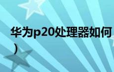 华为p20处理器如何（华为p20处理器是多少）