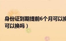 身份证到期提前6个月可以换吗西安（身份证到期提前6个月可以换吗）