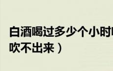 白酒喝过多少个小时吹不出来（白酒几个小时吹不出来）