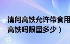 请问高铁允许带食用油吗?（食用油可以带上高铁吗限量多少）