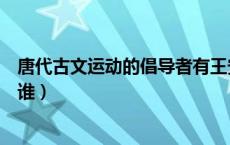 唐代古文运动的倡导者有王安石（唐代古文运动的倡导者是谁）