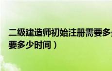 二级建造师初始注册需要多少时间（二级建造师初始注册需要多少时间）