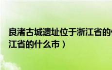 良渚古城遗址位于浙江省的什么地方（良渚古城遗址位于浙江省的什么市）