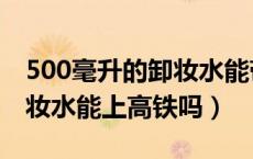 500毫升的卸妆水能带上高铁吗（500毫升卸妆水能上高铁吗）