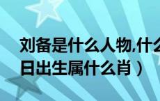 刘备是什么人物,什么生肖（刘备是什么年月日出生属什么肖）