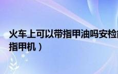 火车上可以带指甲油吗安检能过吗（火车上可以带指甲油吗指甲机）