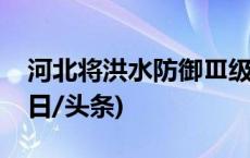 河北将洪水防御Ⅲ级应急响应调整为Ⅳ级(今日/头条)