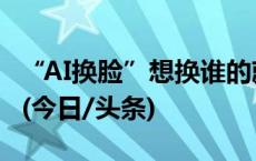 “AI换脸”想换谁的就换谁的？这起案件判了(今日/头条)