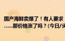 国产海鲜卖爆了！有人要求：只要8月24日下午1点前捕捞的…...那价格涨了吗？(今日/头条)