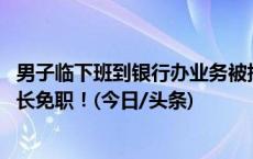 男子临下班到银行办业务被指不讲理 涉事银行通报：支行行长免职！(今日/头条)