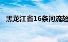 黑龙江省16条河流超警戒水位(今日/头条)