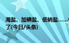 海盐、加碘盐、低钠盐……各种盐该怎么选？很多人都吃错了(今日/头条)