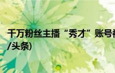 千万粉丝主播“秀才”账号被封，抖音：违反平台规定(今日/头条)