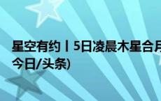 星空有约丨5日凌晨木星合月：“大个子”陪伴“月姑娘”(今日/头条)