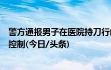 警方通报男子在医院持刀行凶并自残：致一人死亡，男子被控制(今日/头条)