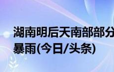 湖南明后天南部部分地区雨势强劲 局地有大暴雨(今日/头条)