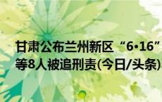 甘肃公布兰州新区“6·16”较大爆炸事故调查报告 总经理等8人被追刑责(今日/头条)