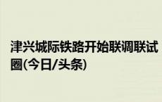 津兴城际铁路开始联调联试 沿途各市区县将形成半小时交通圈(今日/头条)