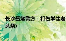 长沙岳麓警方：打伤学生老师涉嫌故意伤害罪被刑拘(今日/头条)