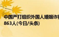 中国严打组织外国人婚姻诈骗 “夏季行动”抓获犯罪嫌疑人863人(今日/头条)