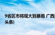 9省区市将现大到暴雨 广西河南等部分地区有大暴雨(今日/头条)