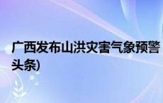 广西发布山洪灾害气象预警 钦州玉林部分地区需注意(今日/头条)