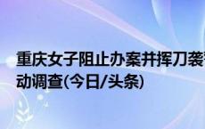 重庆女子阻止办案并挥刀袭警，被击伤后送医不治，检方启动调查(今日/头条)