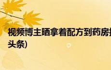 视频博主晒拿着配方到药房抓药经历 引大量网友围观(今日/头条)