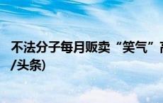 不法分子每月贩卖“笑气”高达10吨 涉案达6000余万(今日/头条)