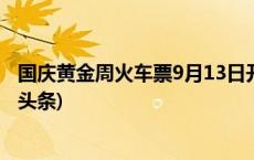 国庆黄金周火车票9月13日开售 预计15日为售票高峰(今日/头条)