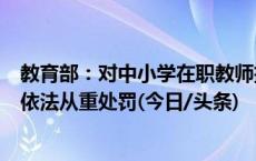 教育部：对中小学在职教师擅自有偿开展学科类培训的行为依法从重处罚(今日/头条)