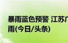 暴雨蓝色预警 江苏广西等地部分地区有大暴雨(今日/头条)