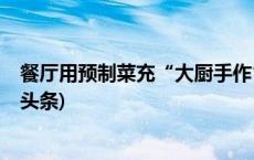 餐厅用预制菜充“大厨手作”？消保委呼吁主动公示(今日/头条)