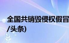 全国共销毁侵权假冒伪劣商品4734.2吨(今日/头条)