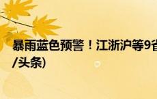 暴雨蓝色预警！江浙沪等9省区市部分地区有大到暴雨(今日/头条)