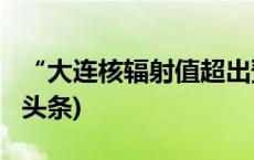 “大连核辐射值超出预期”？警方通报(今日/头条)