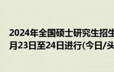 2024年全国硕士研究生招生考试初试时间定了！2023年12月23日至24日进行(今日/头条)