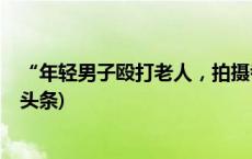 “年轻男子殴打老人，拍摄者配合？”系自导自演！(今日/头条)