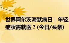 世界阿尔茨海默病日｜年轻人“忘东忘西”是患病吗？什么症状需就医？(今日/头条)