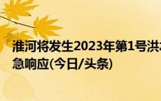 淮河将发生2023年第1号洪水，水利部启动洪水防御Ⅳ级应急响应(今日/头条)