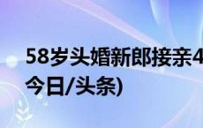 58岁头婚新郎接亲42岁新娘 引发网友点赞(今日/头条)