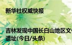 新华社权威快报|吉林发现中国长白山地区文化序列最完整的旧石器时代晚期遗址(今日/头条)