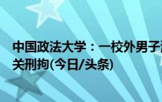 中国政法大学：一校外男子潜入校园一学生宿舍，被公安机关刑拘(今日/头条)