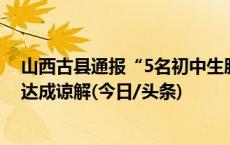 山西古县通报“5名初中生肢体冲突”：无身体损伤，双方达成谅解(今日/头条)