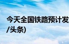 今天全国铁路预计发送旅客1635万人次(今日/头条)