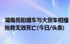 湖南岳阳婚车与大货车相撞，警方：2人当场死亡，4人受伤抢救无效死亡(今日/头条)