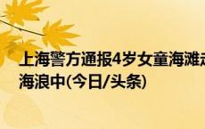 上海警方通报4岁女童海滩走失：疑似在水边摔倒后消失在海浪中(今日/头条)