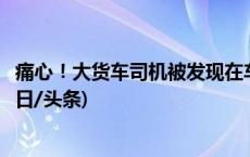 痛心！大货车司机被发现在车内去世多日！警方最新回应(今日/头条)