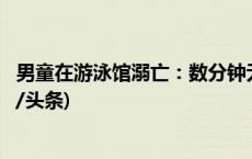 男童在游泳馆溺亡：数分钟无人发现，多部门介入调查(今日/头条)